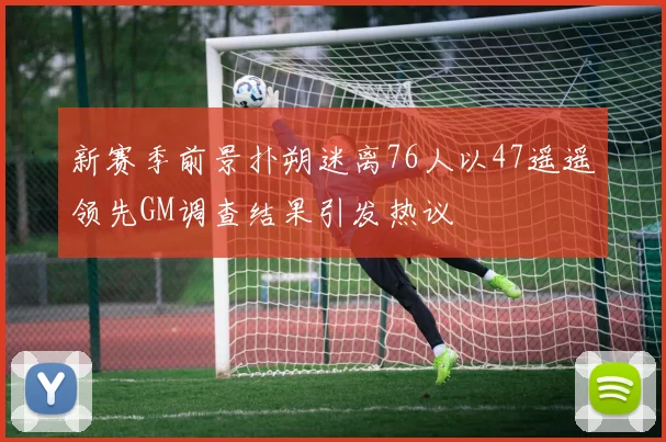 新赛季前景扑朔迷离76人以47遥遥领先GM调查结果引发热议