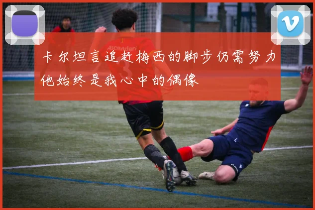 卡尔坦言追赶梅西的脚步仍需努力他始终是我心中的偶像