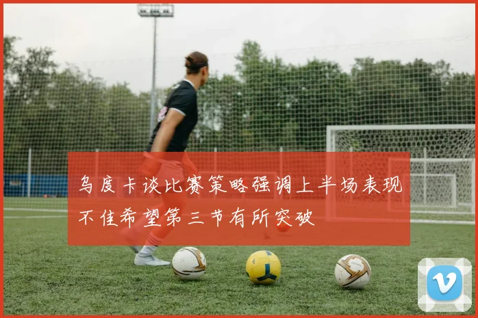 乌度卡谈比赛策略强调上半场表现不佳希望第三节有所突破