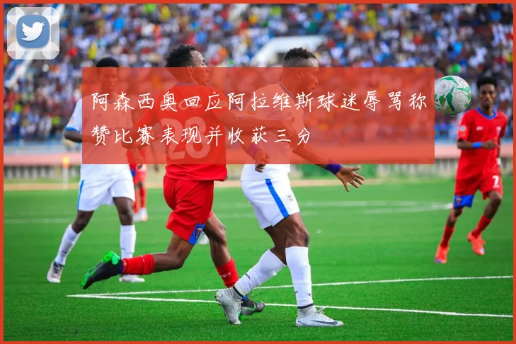 阿森西奥回应阿拉维斯球迷辱骂称赞比赛表现并收获三分