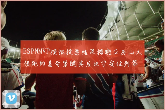 ESPNMVP模拟投票结果揭晓亚历山大领跑约基奇紧随其后坎宁安位列第三