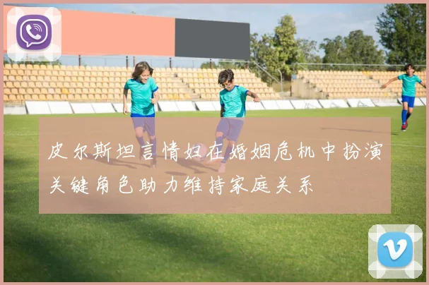 皮尔斯坦言情妇在婚姻危机中扮演关键角色助力维持家庭关系