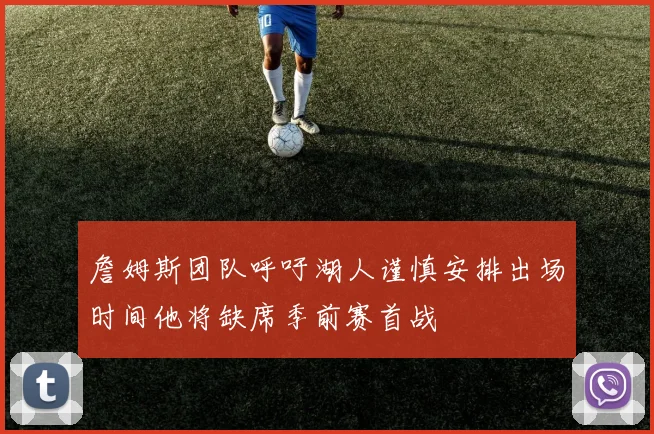 詹姆斯团队呼吁湖人谨慎安排出场时间他将缺席季前赛首战