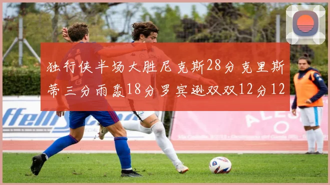独行侠半场大胜尼克斯28分克里斯蒂三分雨轰18分罗宾逊双双12分12篮板表现出色