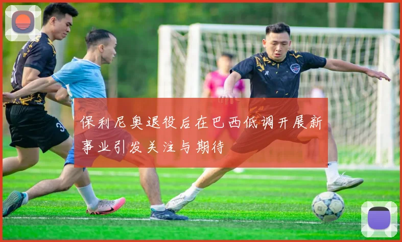 保利尼奥退役后在巴西低调开展新事业引发关注与期待