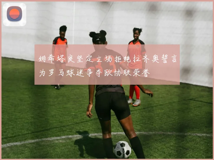 姆希塔良坚定立场拒绝拉齐奥誓言为罗马球迷争夺欧协联荣誉