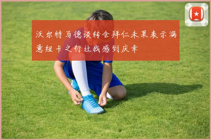 沃尔特马德谈转会拜仁未果表示满意纽卡之行让我感到庆幸