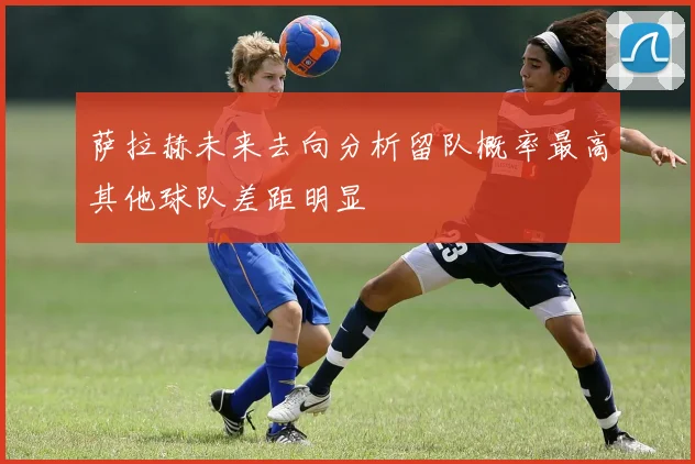 萨拉赫未来去向分析留队概率最高其他球队差距明显