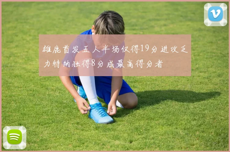 雄鹿首发五人半场仅得19分进攻乏力特纳独得8分成最高得分者