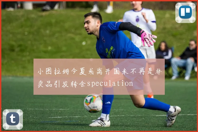 小图拉姆今夏或离开国米不再是非卖品引发转会speculation