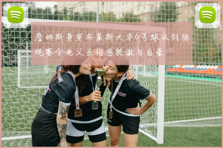 詹姆斯身穿布莱斯大学6号球衣到场观赛令老父亲倍感骄傲与自豪