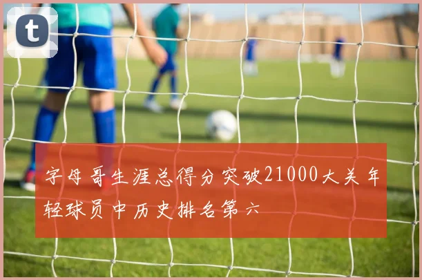 字母哥生涯总得分突破21000大关年轻球员中历史排名第六