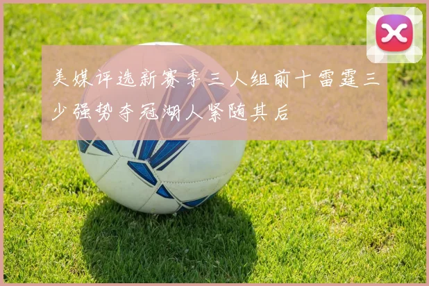 美媒评选新赛季三人组前十雷霆三少强势夺冠湖人紧随其后