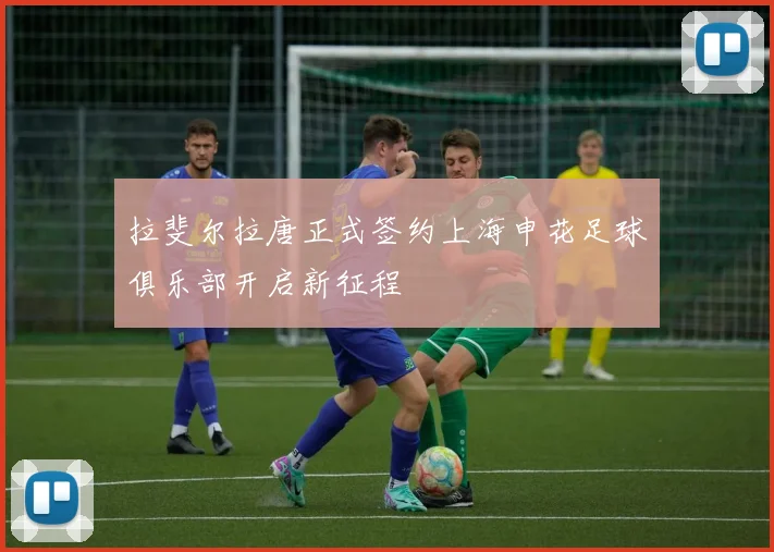 拉斐尔拉唐正式签约上海申花足球俱乐部开启新征程