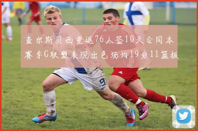 查尔斯贝西重返76人签10天合同本赛季G联盟表现出色场均19分11篮板