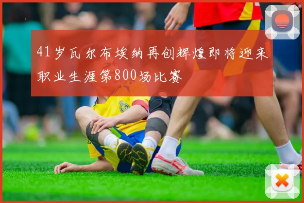 41岁瓦尔布埃纳再创辉煌即将迎来职业生涯第800场比赛