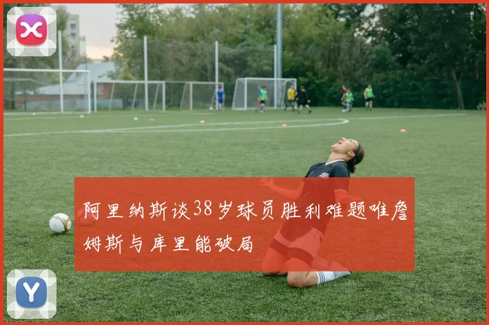 阿里纳斯谈38岁球员胜利难题唯詹姆斯与库里能破局