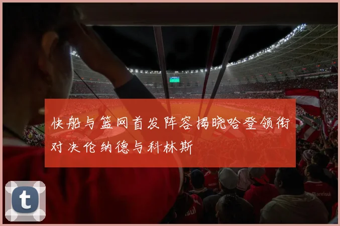 快船与篮网首发阵容揭晓哈登领衔对决伦纳德与科林斯