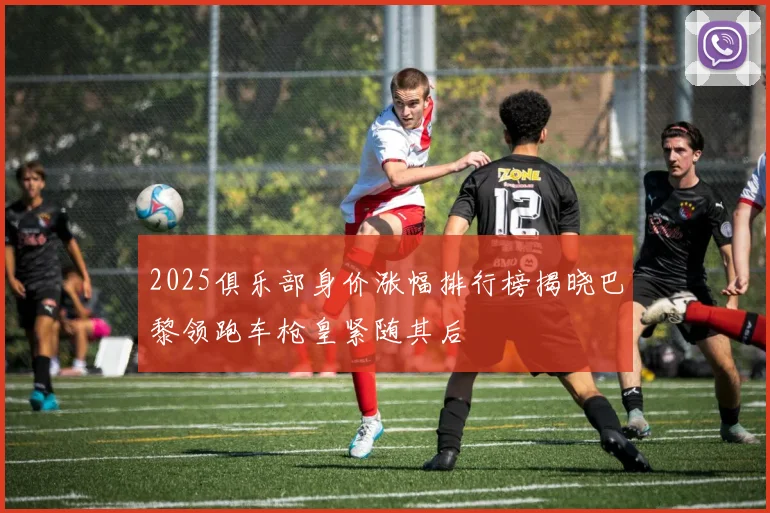 2025俱乐部身价涨幅排行榜揭晓巴黎领跑车枪皇紧随其后