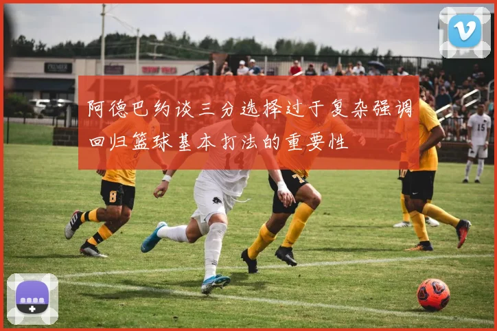 阿德巴约谈三分选择过于复杂强调回归篮球基本打法的重要性