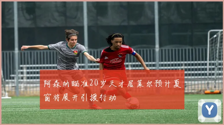 阿森纳瞄准20岁天才居莱尔预计夏窗将展开引援行动