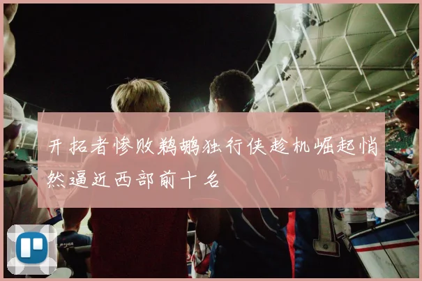 开拓者惨败鹈鹕独行侠趁机崛起悄然逼近西部前十名