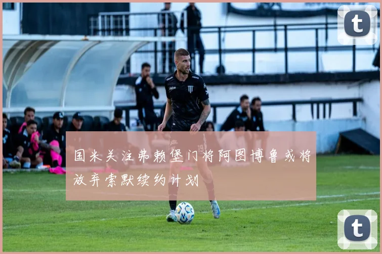 国米关注弗赖堡门将阿图博鲁或将放弃索默续约计划