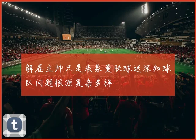 解雇主帅只是表象曼联球迷深知球队问题根源复杂多样