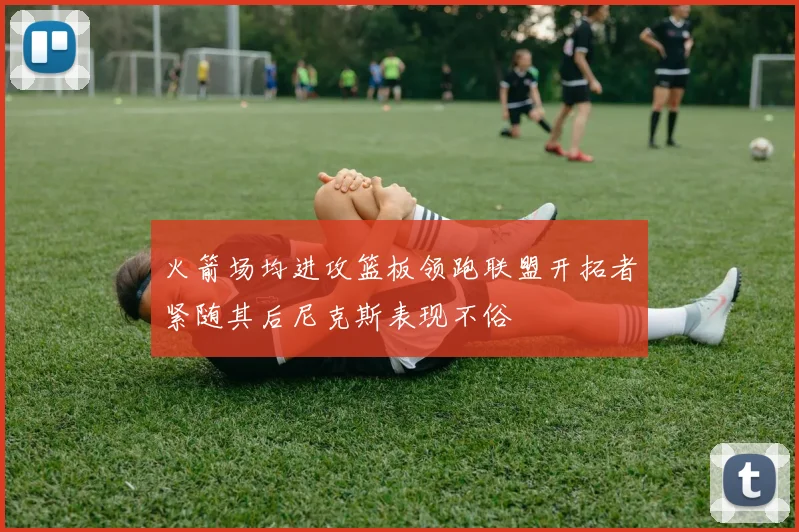 火箭场均进攻篮板领跑联盟开拓者紧随其后尼克斯表现不俗