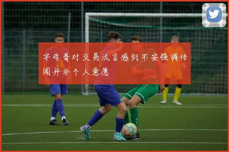 字母哥对交易流言感到不安强调传闻并非个人意愿