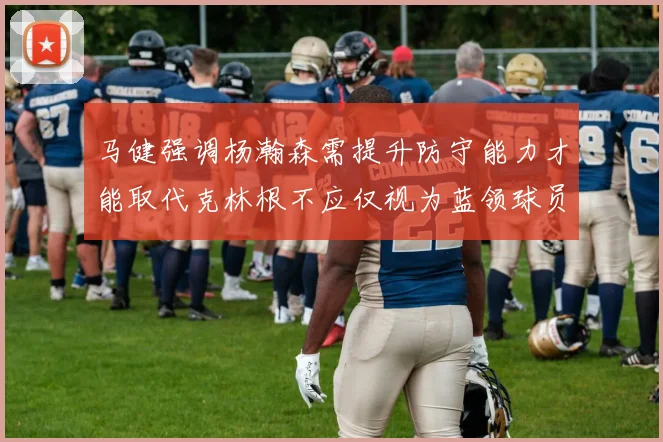 马健强调杨瀚森需提升防守能力才能取代克林根不应仅视为蓝领球员