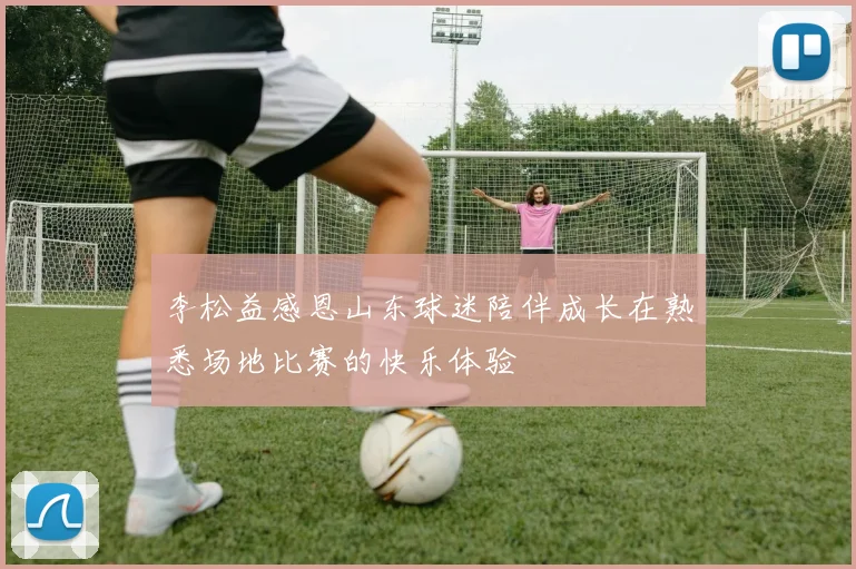 李松益感恩山东球迷陪伴成长在熟悉场地比赛的快乐体验